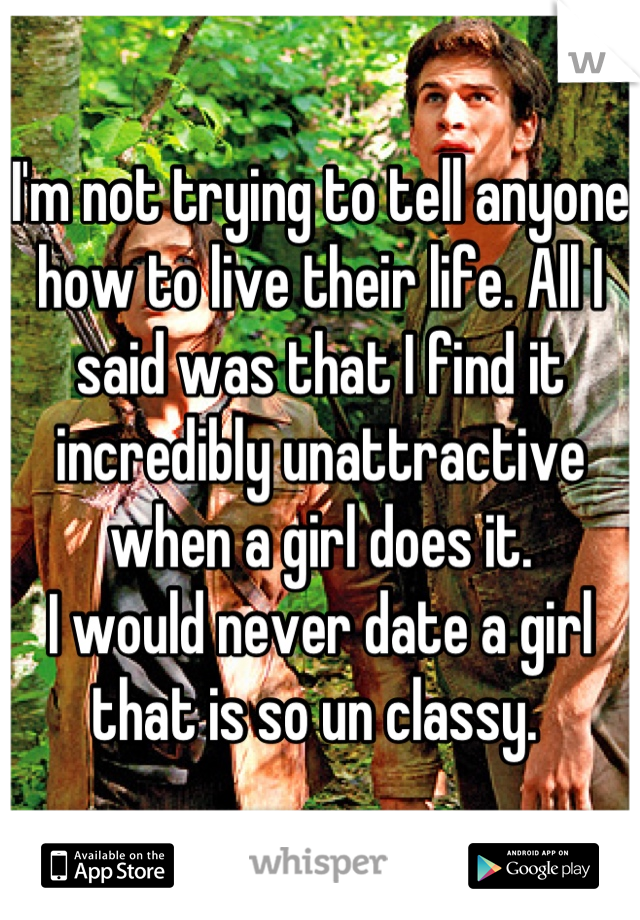 I'm not trying to tell anyone how to live their life. All I said was that I find it incredibly unattractive when a girl does it.
I would never date a girl that is so un classy. 