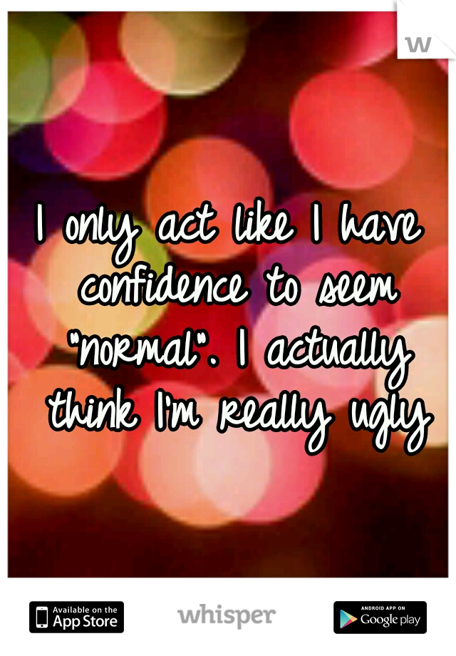 I only act like I have confidence to seem "normal". I actually think I'm really ugly