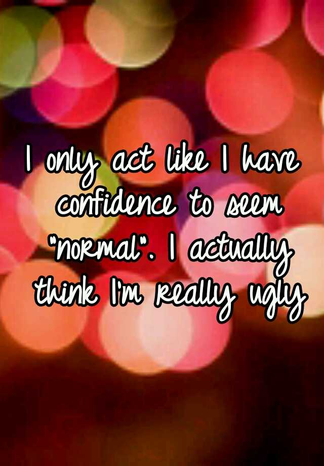 I only act like I have confidence to seem "normal". I actually think I'm really ugly