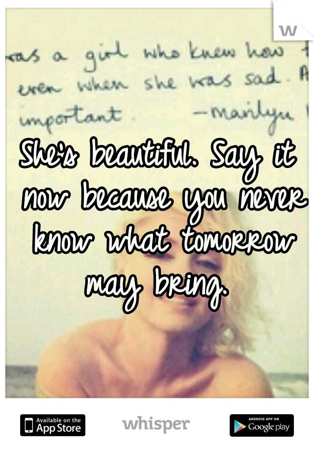 She's beautiful. Say it now because you never know what tomorrow may bring. 