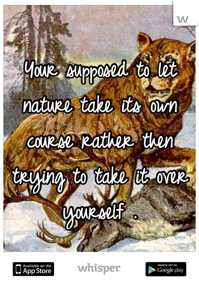 Your supposed to let nature take its own course rather then trying to take it over yourself .