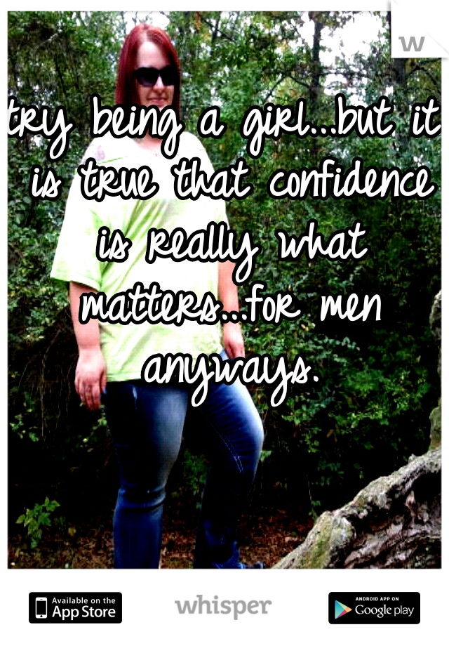 try being a girl...but it is true that confidence is really what matters...for men anyways.