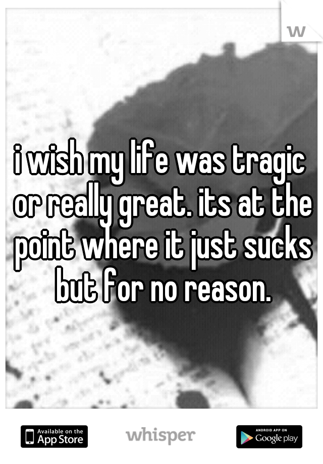 i wish my life was tragic or really great. its at the point where it just sucks but for no reason.