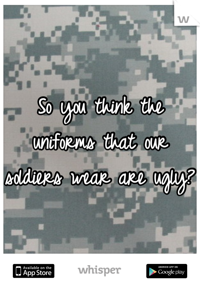 So you think the uniforms that our soldiers wear are ugly?  