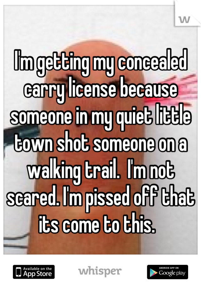 I'm getting my concealed carry license because someone in my quiet little town shot someone on a walking trail.  I'm not scared. I'm pissed off that its come to this.  