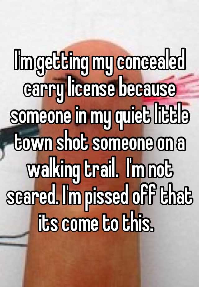 I'm getting my concealed carry license because someone in my quiet little town shot someone on a walking trail.  I'm not scared. I'm pissed off that its come to this.  