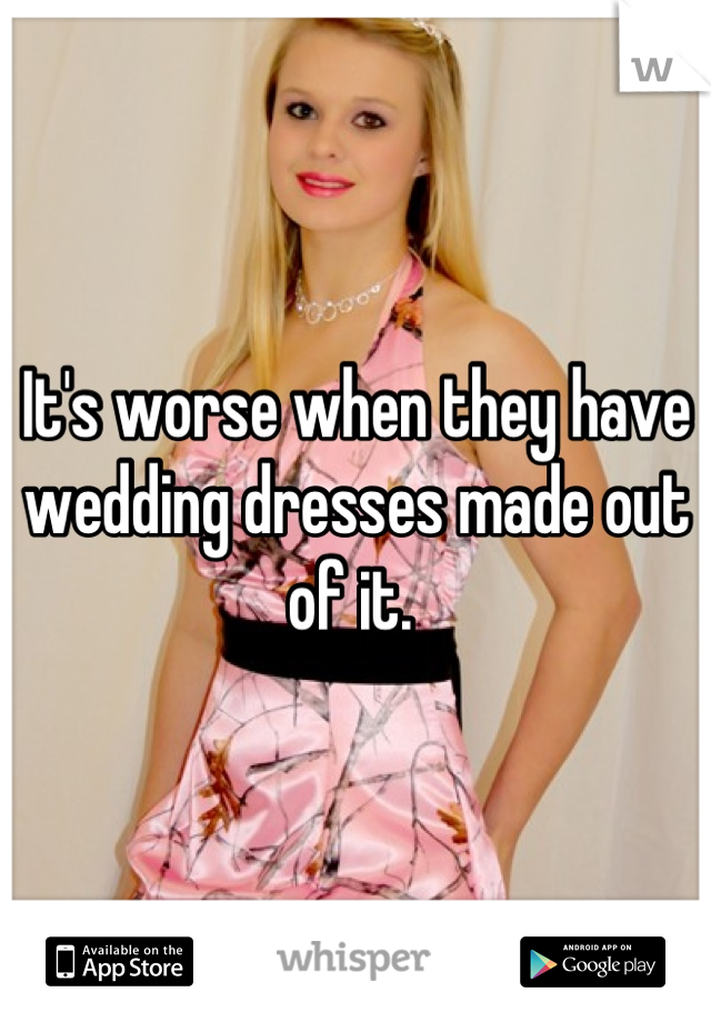 It's worse when they have wedding dresses made out of it. 
