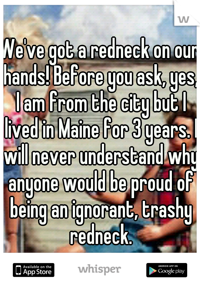 We've got a redneck on our hands! Before you ask, yes, I am from the city but I lived in Maine for 3 years. I will never understand why anyone would be proud of being an ignorant, trashy redneck.