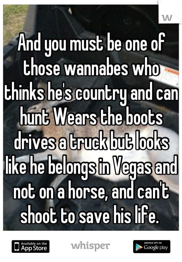 And you must be one of those wannabes who thinks he's country and can hunt Wears the boots drives a truck but looks like he belongs in Vegas and not on a horse, and can't shoot to save his life. 