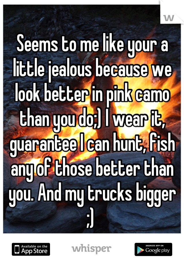 Seems to me like your a little jealous because we look better in pink camo than you do;) I wear it, guarantee I can hunt, fish any of those better than you. And my trucks bigger ;) 