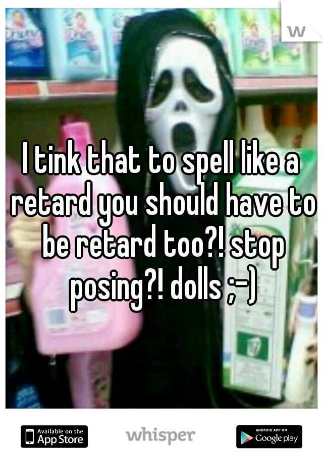 I tink that to spell like a retard you should have to be retard too?! stop posing?! dolls ;-)