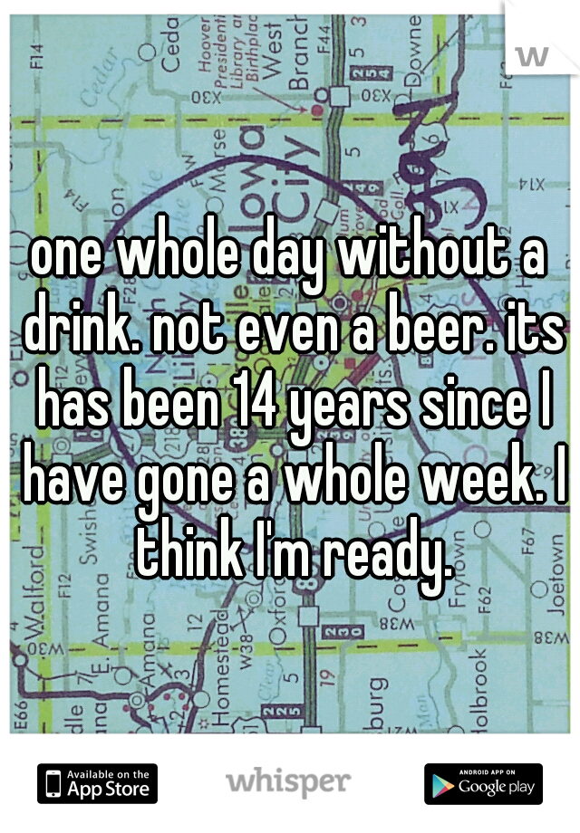 one whole day without a drink. not even a beer. its has been 14 years since I have gone a whole week. I think I'm ready.
