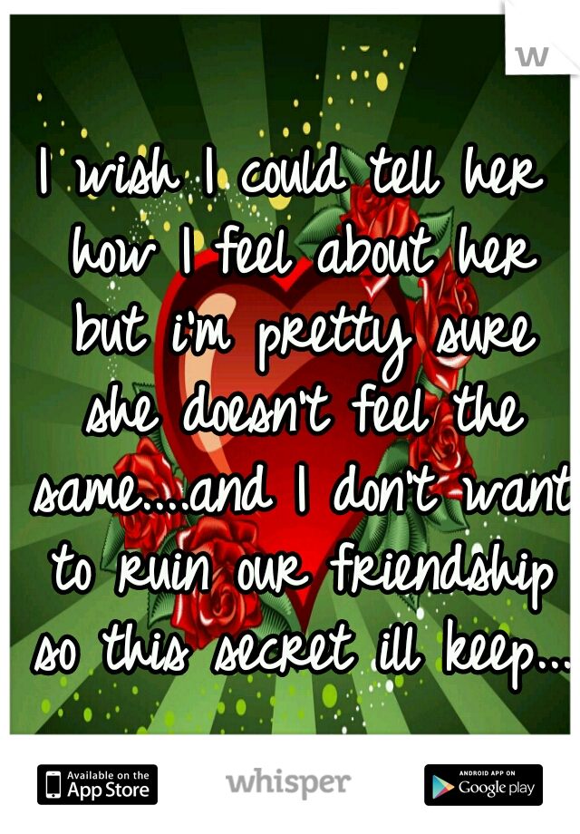 I wish I could tell her how I feel about her but i'm pretty sure she doesn't feel the same....and I don't want to ruin our friendship so this secret ill keep...