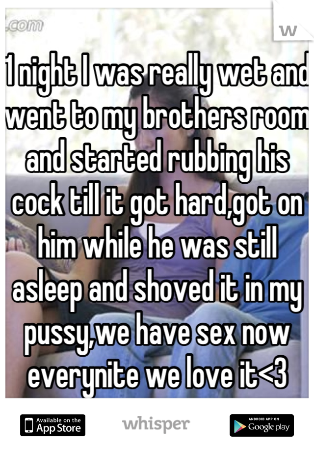 1 night I was really wet and went to my brothers room and started rubbing his cock till it got hard,got on him while he was still asleep and shoved it in my pussy,we have sex now everynite we love it<3