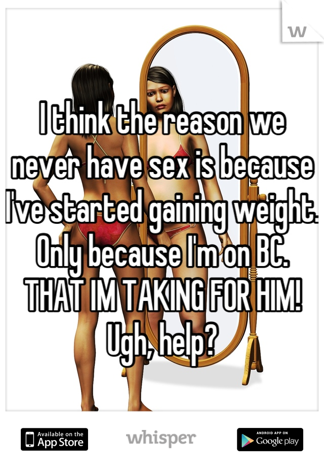 I think the reason we never have sex is because I've started gaining weight. Only because I'm on BC. THAT IM TAKING FOR HIM! Ugh, help?