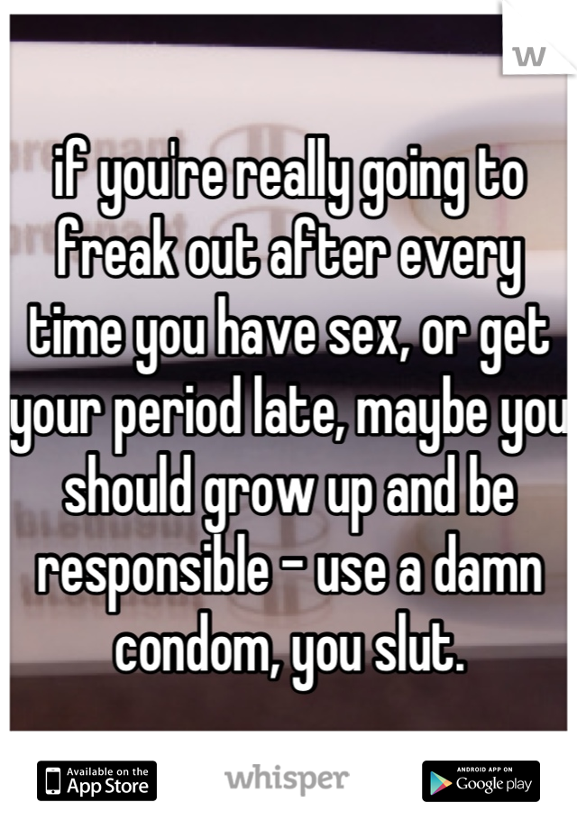 if you're really going to freak out after every time you have sex, or get your period late, maybe you should grow up and be responsible - use a damn condom, you slut.