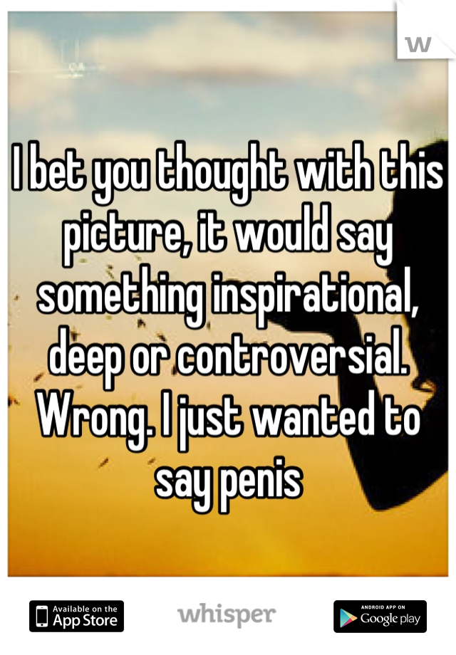 I bet you thought with this picture, it would say something inspirational, deep or controversial. Wrong. I just wanted to say penis