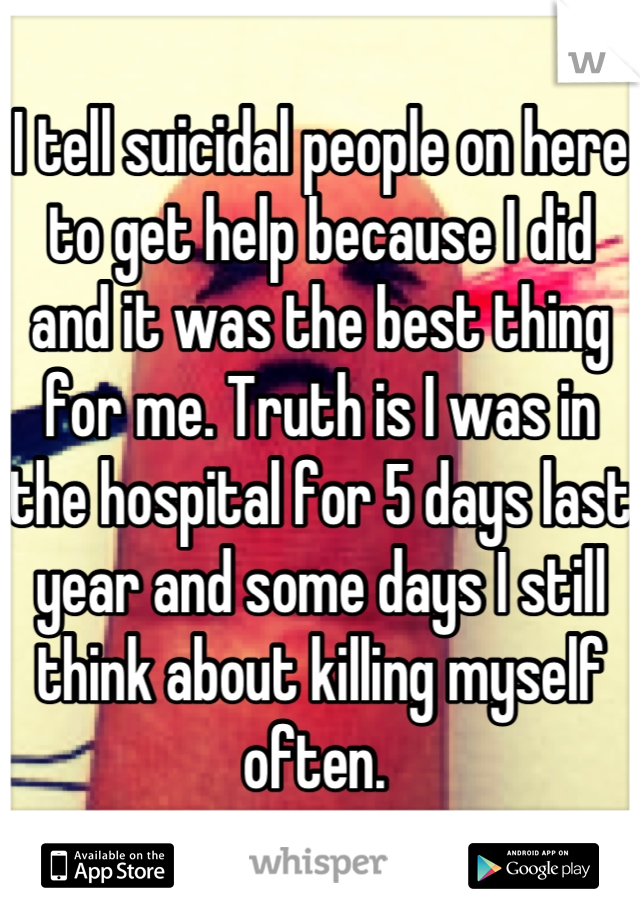 I tell suicidal people on here to get help because I did and it was the best thing for me. Truth is I was in the hospital for 5 days last year and some days I still think about killing myself often. 