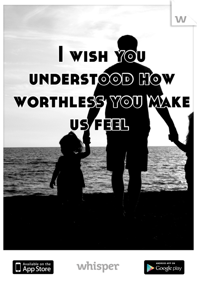 I wish you understood how worthless you make us feel 