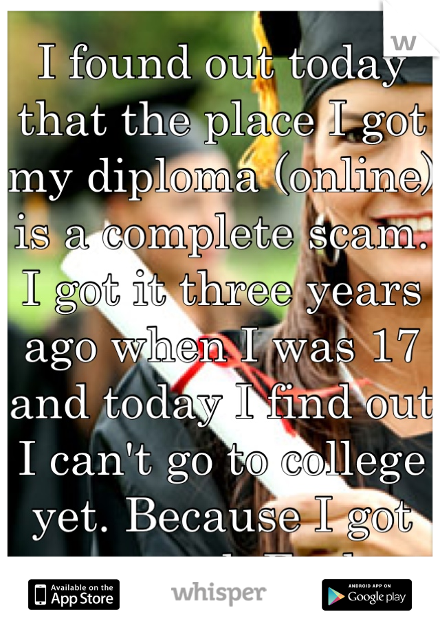 I found out today that the place I got my diploma (online) is a complete scam. I got it three years ago when I was 17 and today I find out I can't go to college yet. Because I got scammed. Fuck.  
