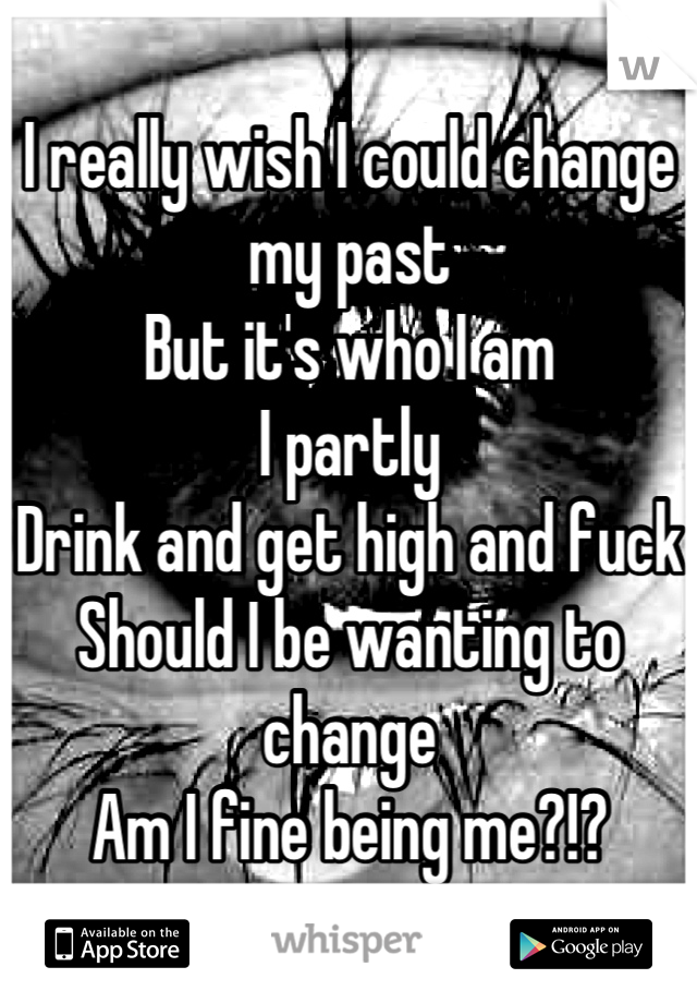 I really wish I could change my past
But it's who I am
I partly 
Drink and get high and fuck
Should I be wanting to change
Am I fine being me?!?