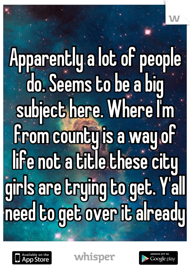 Apparently a lot of people do. Seems to be a big subject here. Where I'm from county is a way of life not a title these city girls are trying to get. Y'all need to get over it already
