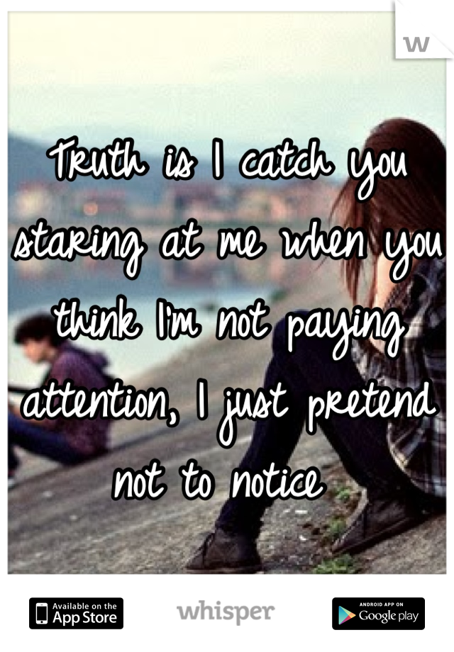 Truth is I catch you staring at me when you think I'm not paying attention, I just pretend not to notice 