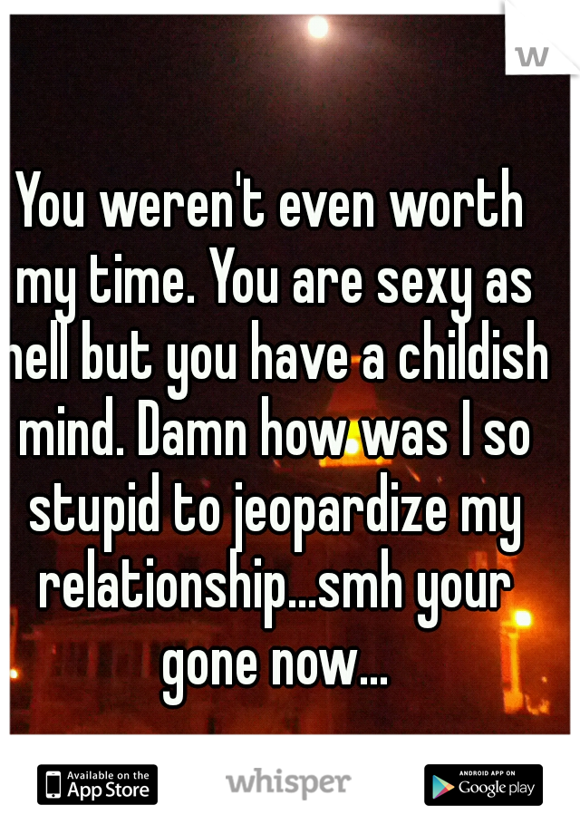You weren't even worth my time. You are sexy as hell but you have a childish mind. Damn how was I so stupid to jeopardize my relationship...smh your gone now...