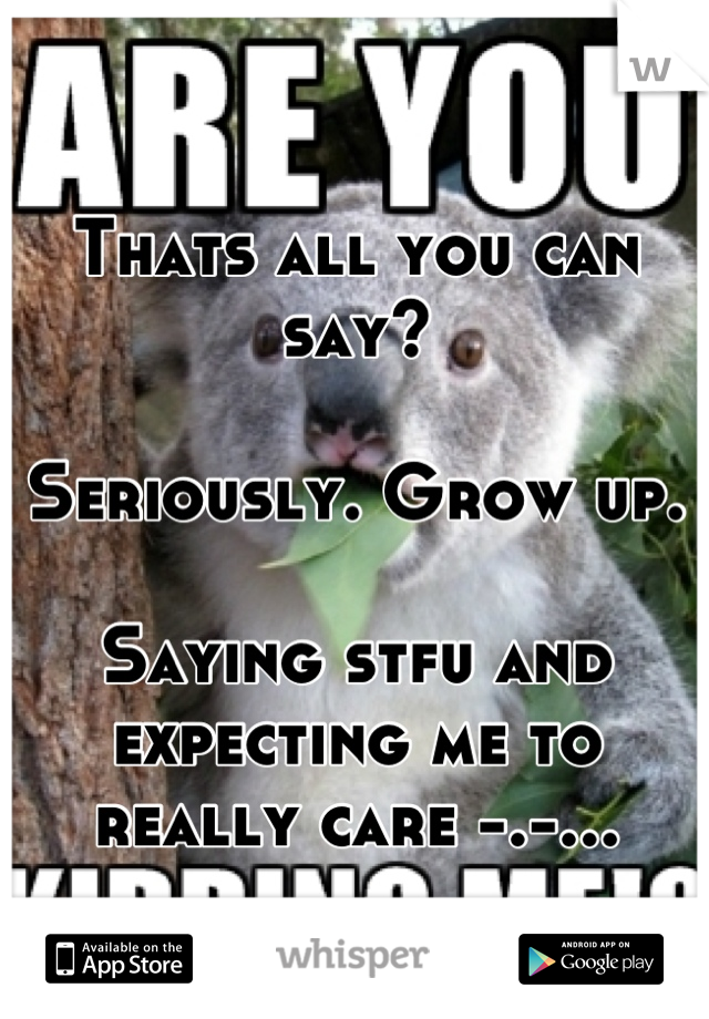 Thats all you can say?

Seriously. Grow up.

Saying stfu and expecting me to really care -.-...