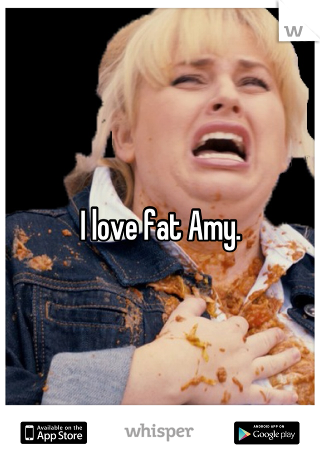 I love fat Amy.