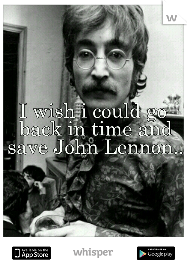 I wish i could go back in time and save John Lennon..