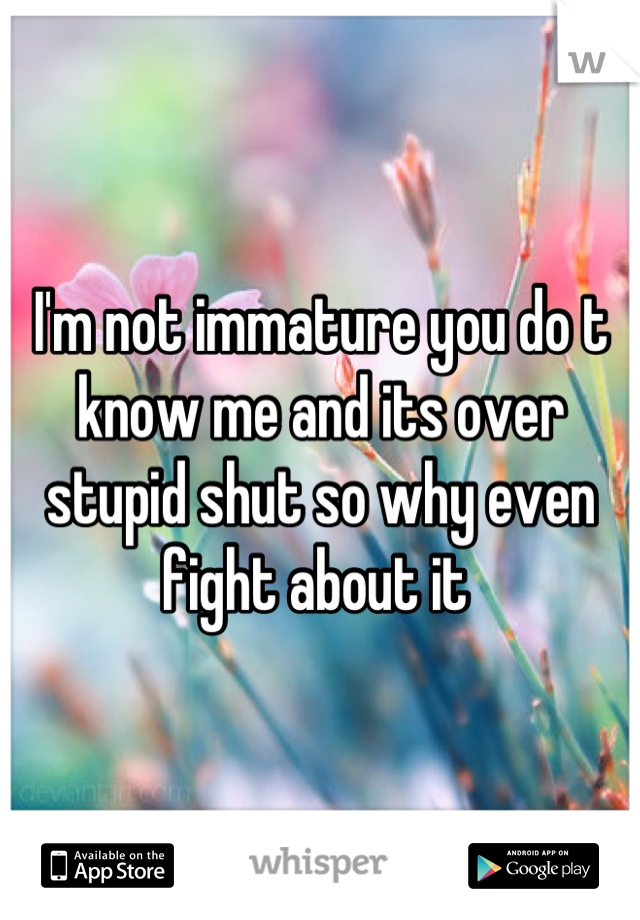 I'm not immature you do t know me and its over stupid shut so why even fight about it 