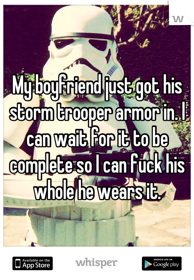 My boyfriend just got his storm trooper armor in. I can wait for it to be complete so I can fuck his whole he wears it.