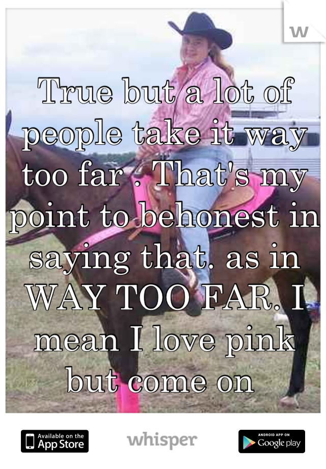 True but a lot of people take it way too far . That's my point to behonest in saying that. as in WAY TOO FAR. I mean I love pink but come on 