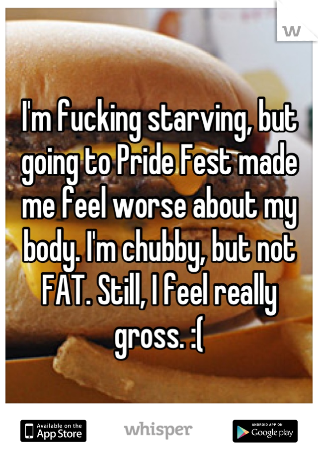 I'm fucking starving, but going to Pride Fest made me feel worse about my body. I'm chubby, but not FAT. Still, I feel really gross. :(