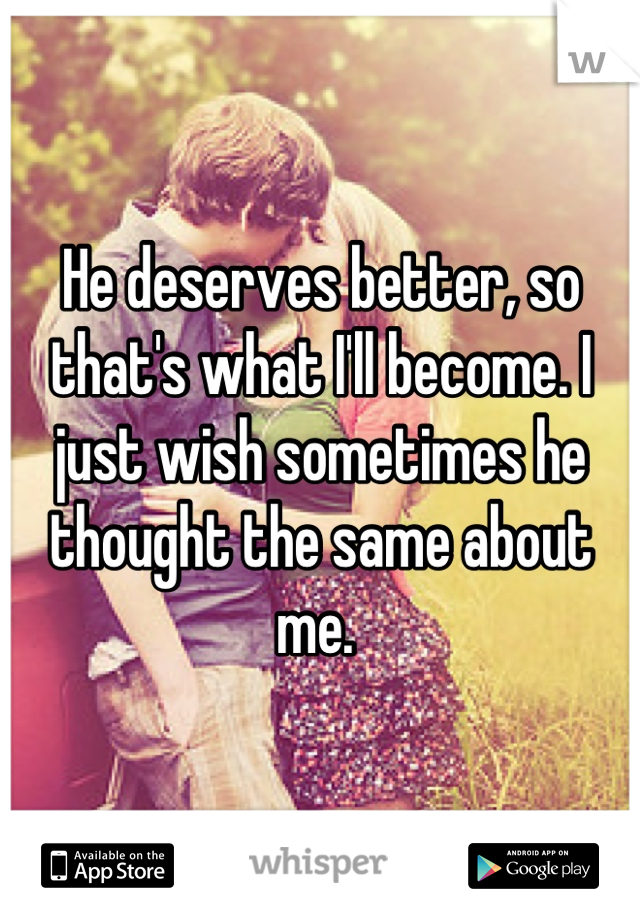 He deserves better, so that's what I'll become. I just wish sometimes he thought the same about me. 