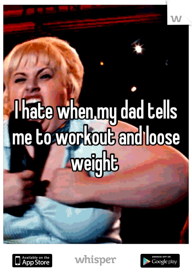 I hate when my dad tells me to workout and loose weight 