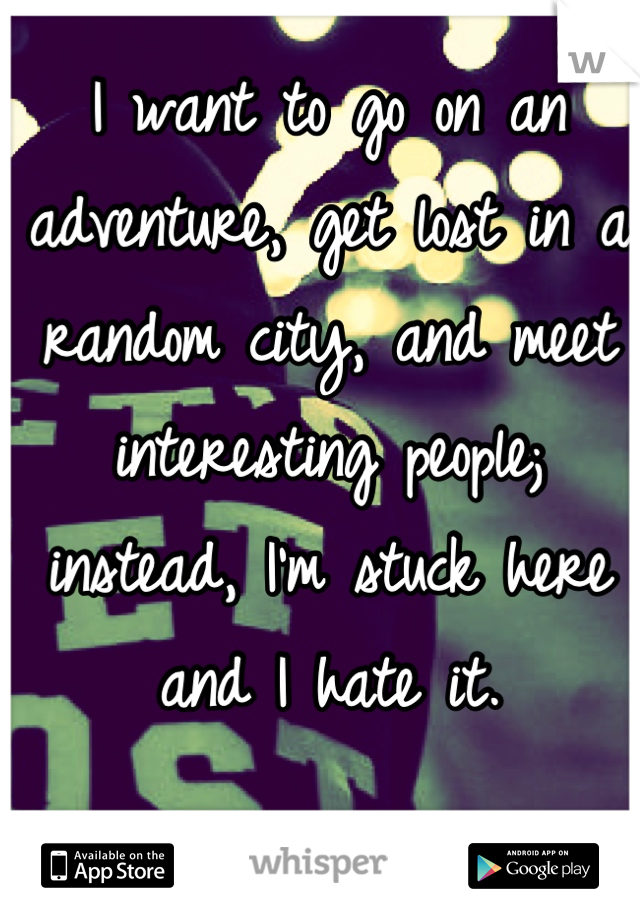 I want to go on an adventure, get lost in a random city, and meet interesting people; instead, I'm stuck here and I hate it.