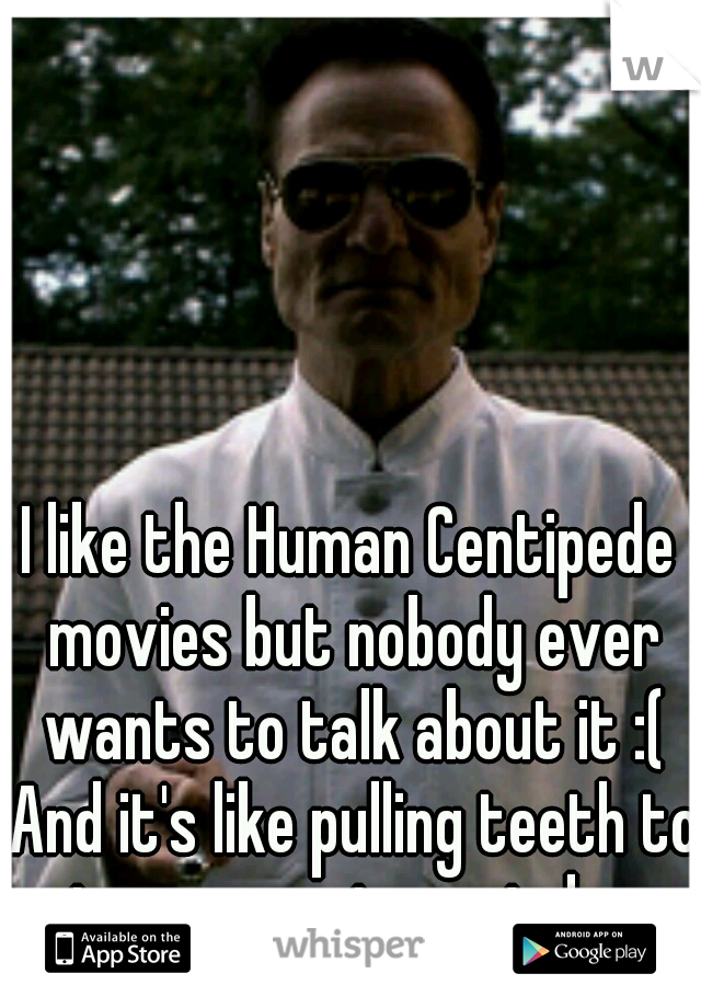 I like the Human Centipede movies but nobody ever wants to talk about it :( And it's like pulling teeth to get someone to watch one.