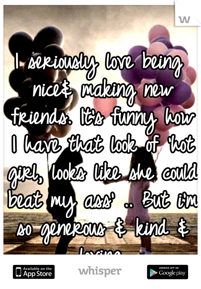 I seriously love being nice& making new friends. It's funny how I have that look of 'hot girl, looks like she could beat my ass' .. But i'm so generous & kind & loving.