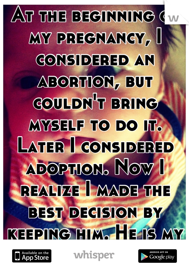 At the beginning of my pregnancy, I considered an abortion, but couldn't bring myself to do it. Later I considered adoption. Now I realize I made the best decision by keeping him. He is my world. <3