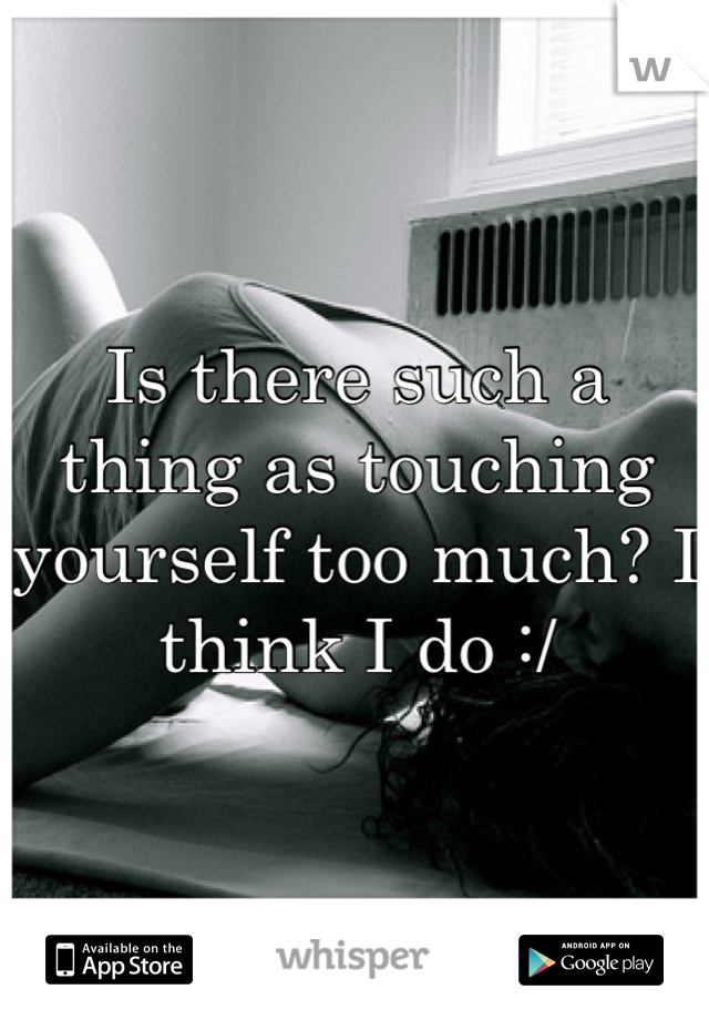 Is there such a thing as touching yourself too much? I think I do :/