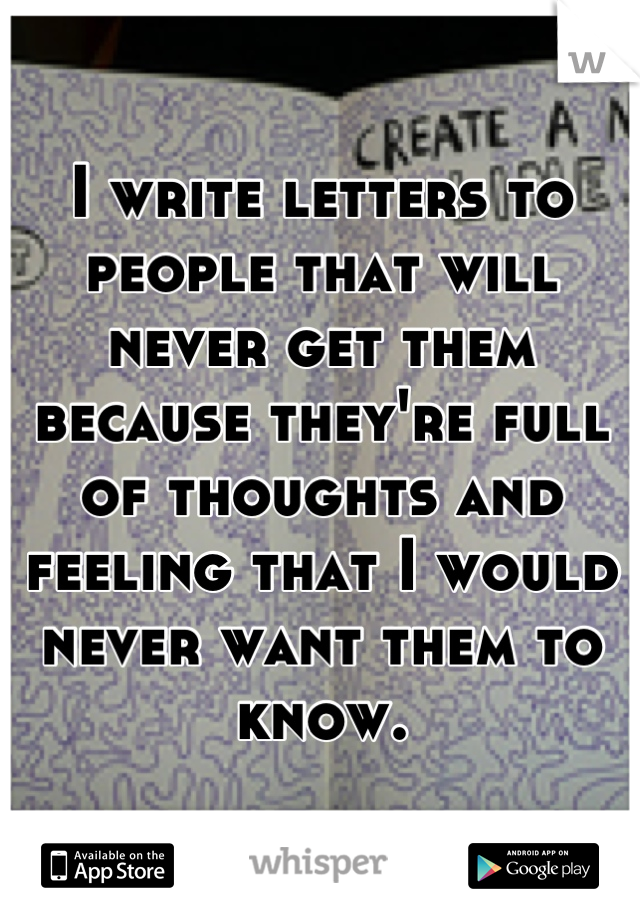 I write letters to people that will never get them because they're full of thoughts and feeling that I would never want them to know.