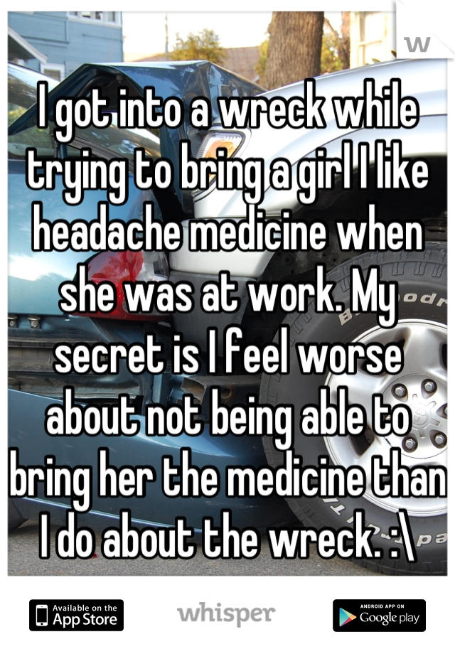 I got into a wreck while trying to bring a girl I like headache medicine when she was at work. My secret is I feel worse about not being able to bring her the medicine than I do about the wreck. :\