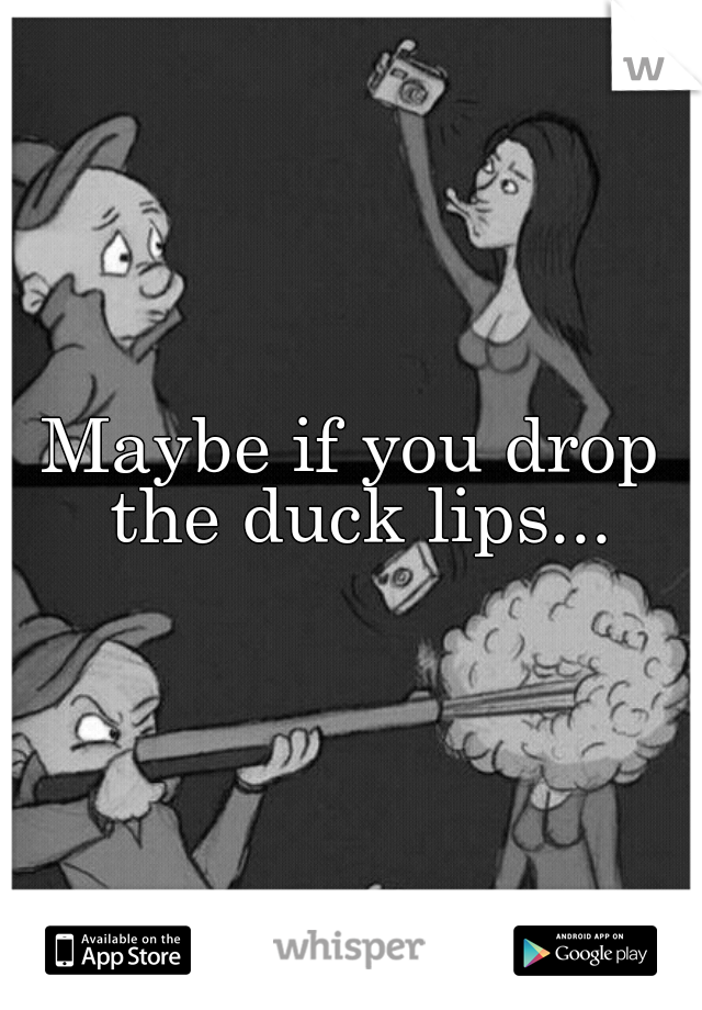 Maybe if you drop the duck lips...