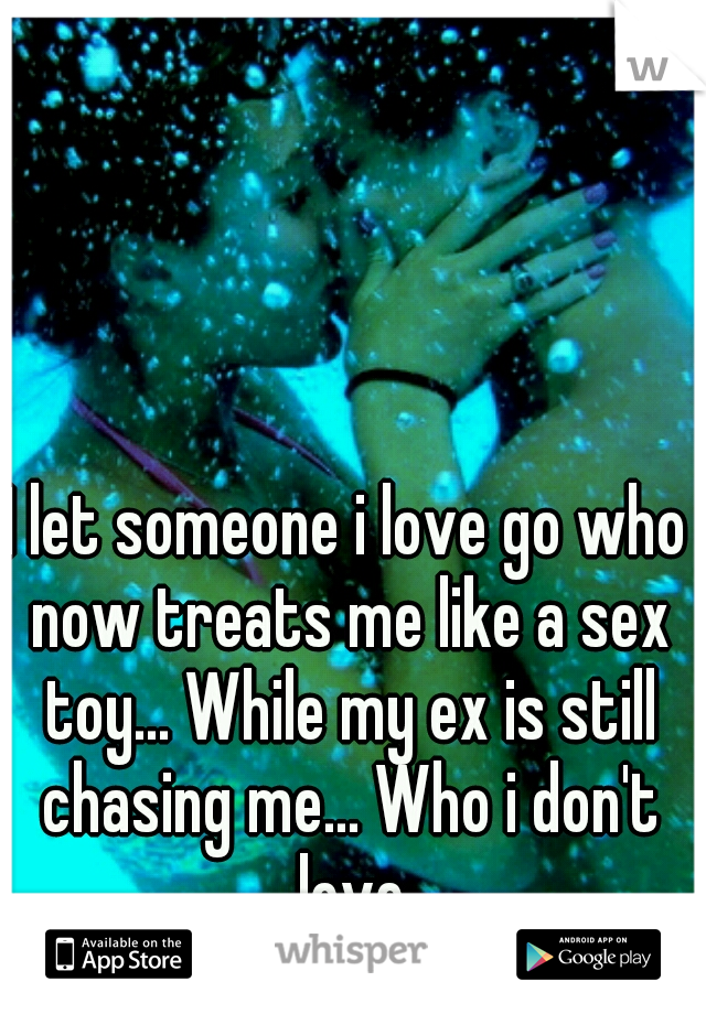 I let someone i love go who now treats me like a sex toy... While my ex is still chasing me... Who i don't love