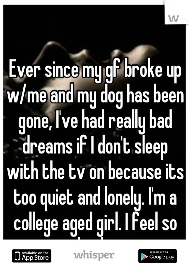 Ever since my gf broke up 
w/me and my dog has been gone, I've had really bad dreams if I don't sleep 
with the tv on because its too quiet and lonely. I'm a college aged girl. I feel so dumb...