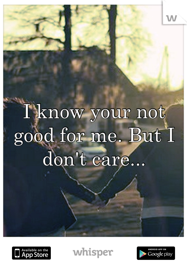 I know your not good for me. But I don't care...