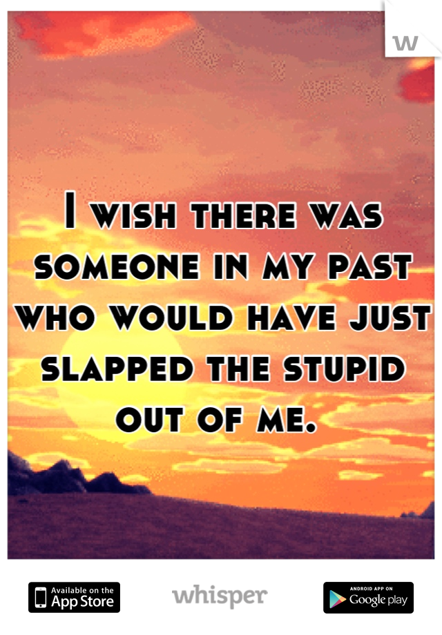 I wish there was someone in my past who would have just slapped the stupid out of me. 