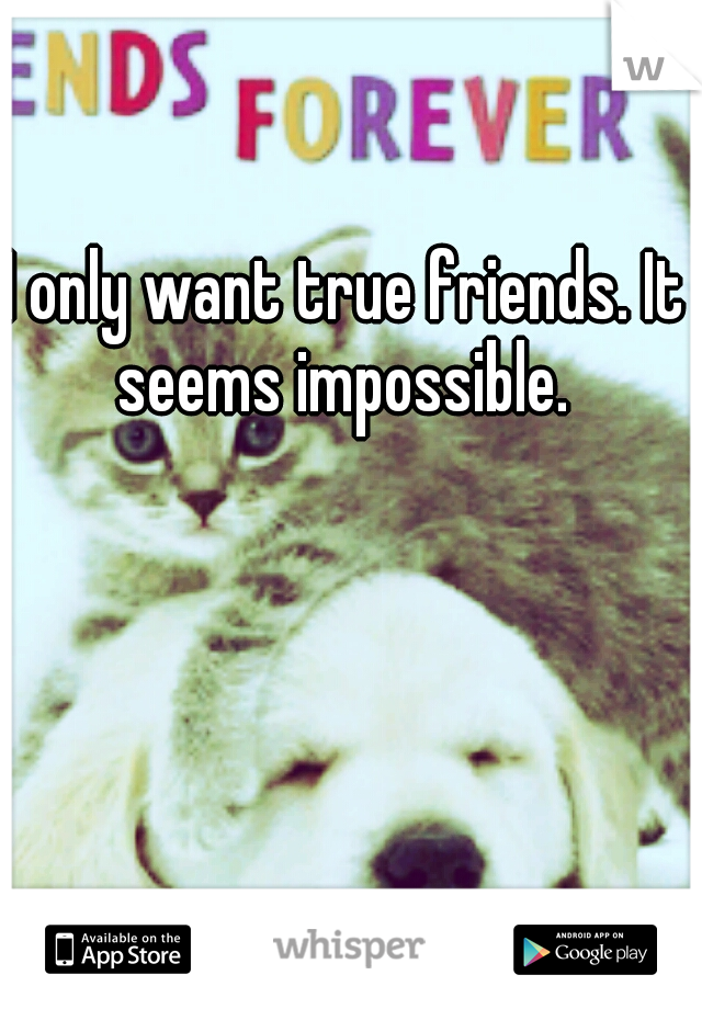 I only want true friends. It seems impossible. 
